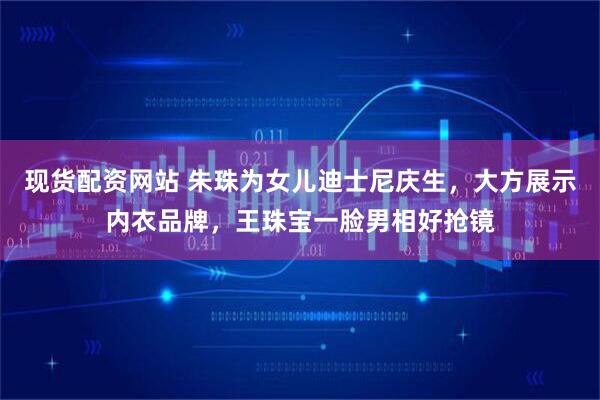 现货配资网站 朱珠为女儿迪士尼庆生，大方展示内衣品牌，王珠宝一脸男相好抢镜