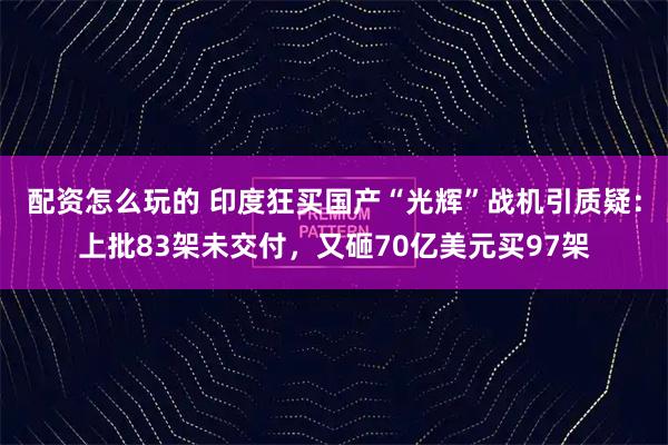 配资怎么玩的 印度狂买国产“光辉”战机引质疑：上批83架未交付，又砸70亿美元买97架