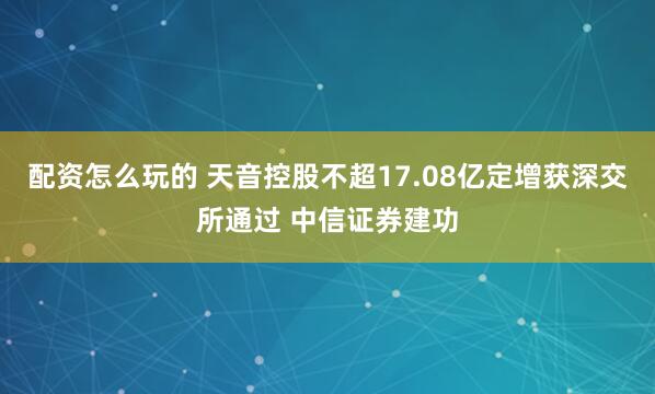配资怎么玩的 天音控股不超17.08亿定增获深交所通过 中信证券建功