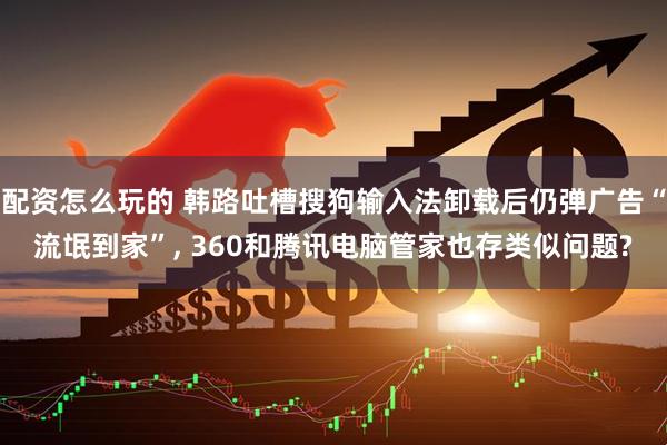 配资怎么玩的 韩路吐槽搜狗输入法卸载后仍弹广告“流氓到家”, 360和腾讯电脑管家也存类似问题?