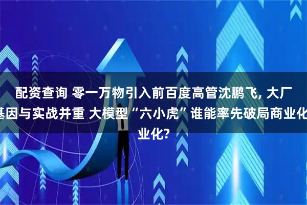 配资查询 零一万物引入前百度高管沈鹏飞, 大厂基因与实战并重 大模型“六小虎”谁能率先破局商业化?