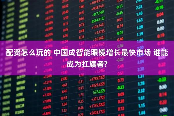 配资怎么玩的 中国成智能眼镜增长最快市场 谁能成为扛旗者?