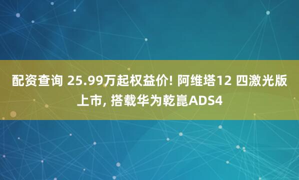 配资查询 25.99万起权益价! 阿维塔12 四激光版上市, 搭载华为乾崑ADS4