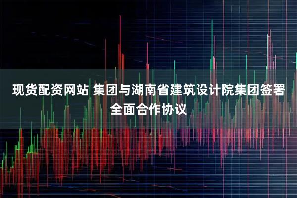 现货配资网站 集团与湖南省建筑设计院集团签署全面合作协议
