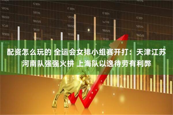 配资怎么玩的 全运会女排小组赛开打：天津江苏河南队强强火拼 上海队以逸待劳有利弊