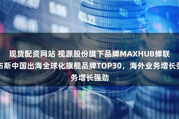 现货配资网站 视源股份旗下品牌MAXHUB蝉联福布斯中国出海全球化旗舰品牌TOP30，海外业务增长强劲