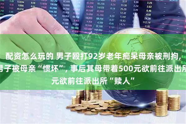 配资怎么玩的 男子殴打92岁老年痴呆母亲被刑拘, 邻居称男子被母亲“惯坏”, 事后其母带着500元欲前往派出所“赎人”