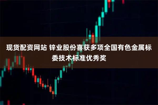现货配资网站 锌业股份喜获多项全国有色金属标委技术标准优秀奖