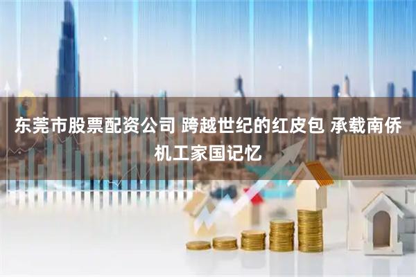 东莞市股票配资公司 跨越世纪的红皮包 承载南侨机工家国记忆