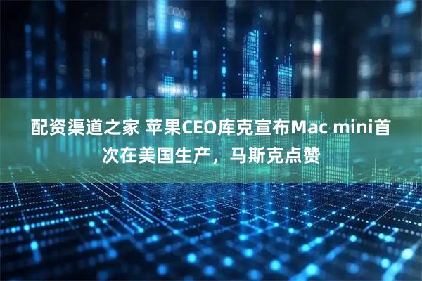 配资渠道之家 苹果CEO库克宣布Mac mini首次在美国生产，马斯克点赞