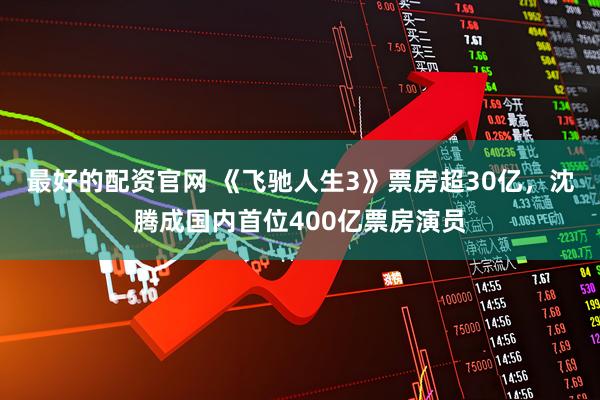 最好的配资官网 《飞驰人生3》票房超30亿，沈腾成国内首位400亿票房演员