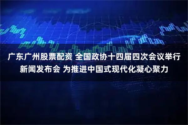 广东广州股票配资 全国政协十四届四次会议举行新闻发布会 为推进中国式现代化凝心聚力