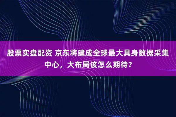 股票实盘配资 京东将建成全球最大具身数据采集中心，大布局该怎么期待？