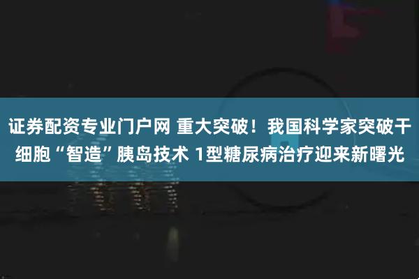 证券配资专业门户网 重大突破！我国科学家突破干细胞“智造”胰岛技术 1型糖尿病治疗迎来新曙光